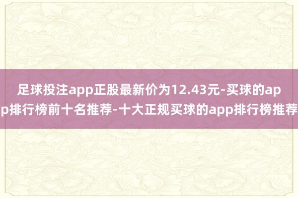 足球投注app正股最新价为12.43元-买球的app排行榜前十名推荐-十大正规买球的app排行榜推荐