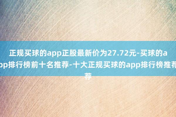 正规买球的app正股最新价为27.72元-买球的app排行榜前十名推荐-十大正规买球的app排行榜推荐