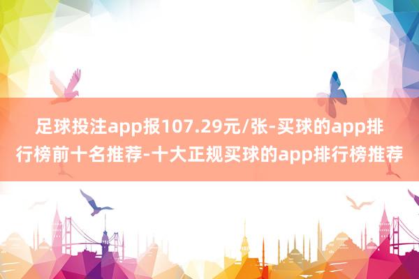 足球投注app报107.29元/张-买球的app排行榜前十名推荐-十大正规买球的app排行榜推荐