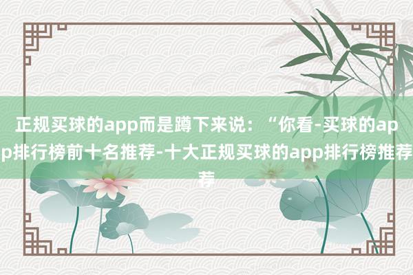 正规买球的app而是蹲下来说：“你看-买球的app排行榜前十名推荐-十大正规买球的app排行榜推荐