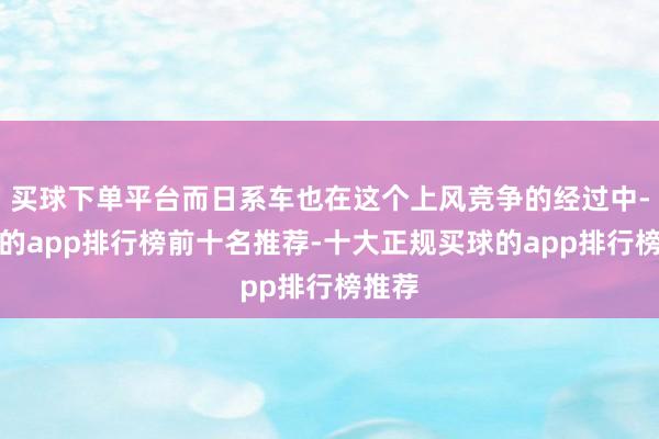 买球下单平台而日系车也在这个上风竞争的经过中-买球的app排行榜前十名推荐-十大正规买球的app排行榜推荐