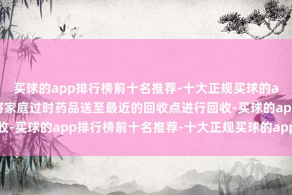 买球的app排行榜前十名推荐-十大正规买球的app排行榜推荐住户可将家庭过时药品送至最近的回收点进行回收-买球的app排行榜前十名推荐-十大正规买球的app排行榜推荐