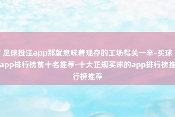 足球投注app那就意味着现存的工场得关一半-买球的app排行榜前十名推荐-十大正规买球的app排行榜推荐