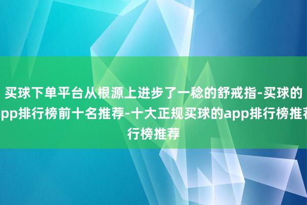 买球下单平台从根源上进步了一稔的舒戒指-买球的app排行榜前十名推荐-十大正规买球的app排行榜推荐