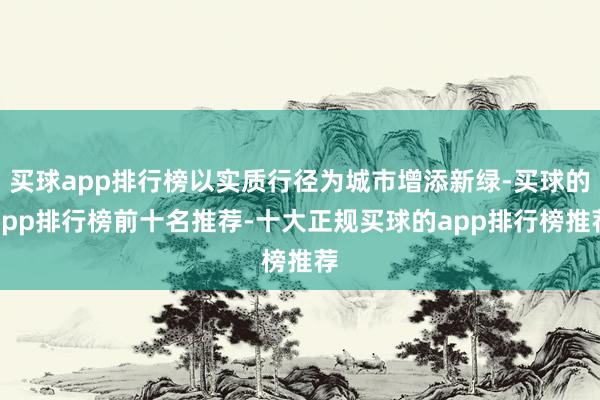 买球app排行榜以实质行径为城市增添新绿-买球的app排行榜前十名推荐-十大正规买球的app排行榜推荐