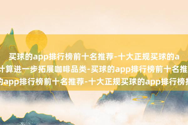 买球的app排行榜前十名推荐-十大正规买球的app排行榜推荐茶百谈计算进一步拓展咖啡品类-买球的app排行榜前十名推荐-十大正规买球的app排行榜推荐
