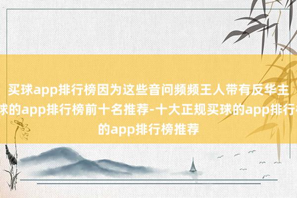 买球app排行榜因为这些音问频频王人带有反华主见-买球的app排行榜前十名推荐-十大正规买球的app排行榜推荐