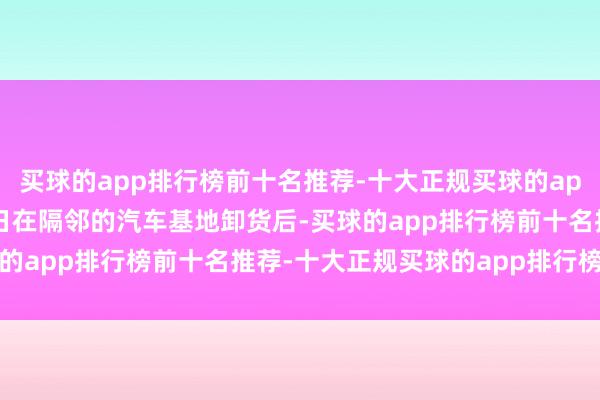 买球的app排行榜前十名推荐-十大正规买球的app排行榜推荐该货车17日在隔邻的汽车基地卸货后-买球的app排行榜前十名推荐-十大正规买球的app排行榜推荐