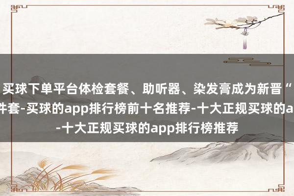 买球下单平台体检套餐、助听器、染发膏成为新晋“银发礼物”三件套-买球的app排行榜前十名推荐-十大正规买球的app排行榜推荐