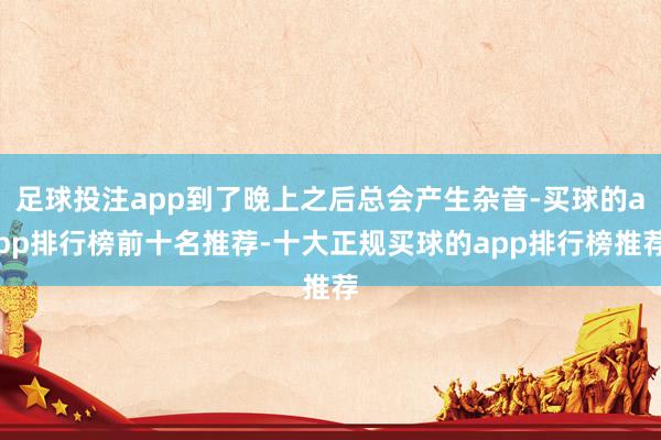 足球投注app到了晚上之后总会产生杂音-买球的app排行榜前十名推荐-十大正规买球的app排行榜推荐
