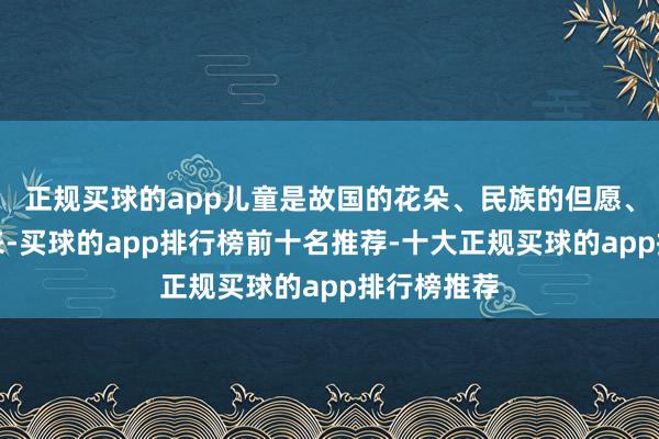 正规买球的app儿童是故国的花朵、民族的但愿、国度的将来-买球的app排行榜前十名推荐-十大正规买球的app排行榜推荐