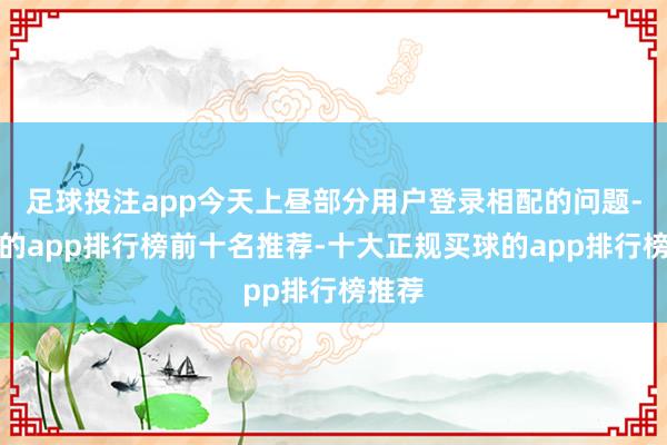 足球投注app今天上昼部分用户登录相配的问题-买球的app排行榜前十名推荐-十大正规买球的app排行榜推荐