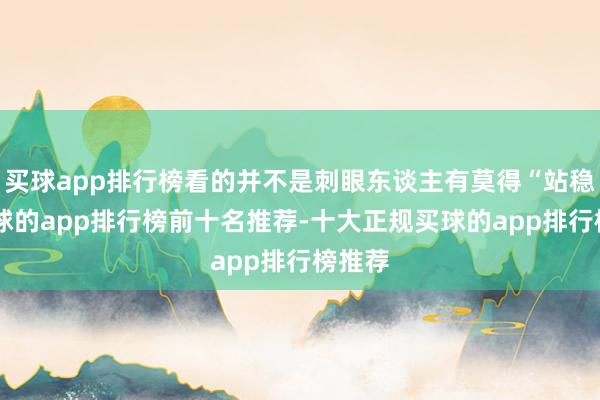 买球app排行榜看的并不是刺眼东谈主有莫得“站稳”-买球的app排行榜前十名推荐-十大正规买球的app排行榜推荐