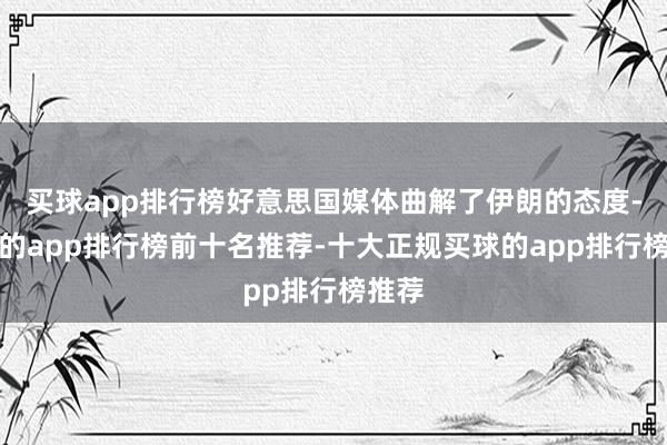 买球app排行榜好意思国媒体曲解了伊朗的态度-买球的app排行榜前十名推荐-十大正规买球的app排行榜推荐