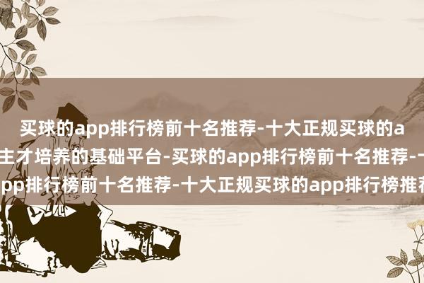 买球的app排行榜前十名推荐-十大正规买球的app排行榜推荐是东谈主才培养的基础平台-买球的app排行榜前十名推荐-十大正规买球的app排行榜推荐