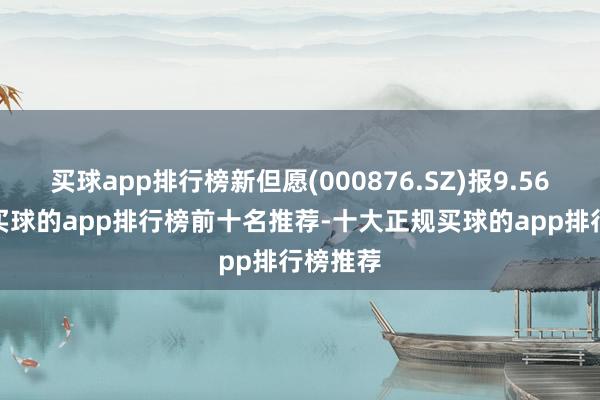 买球app排行榜新但愿(000876.SZ)报9.56元/股-买球的app排行榜前十名推荐-十大正规买球的app排行榜推荐