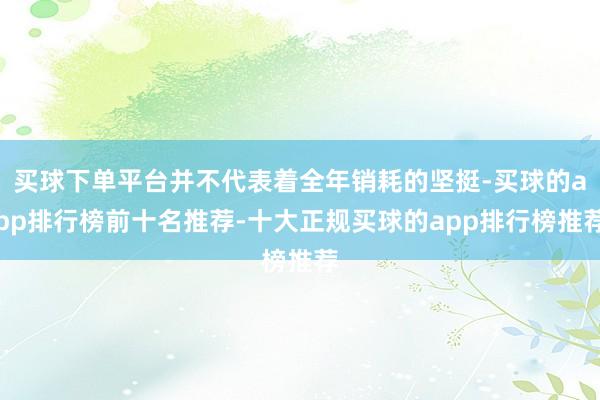 买球下单平台并不代表着全年销耗的坚挺-买球的app排行榜前十名推荐-十大正规买球的app排行榜推荐