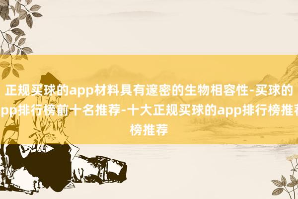 正规买球的app材料具有邃密的生物相容性-买球的app排行榜前十名推荐-十大正规买球的app排行榜推荐
