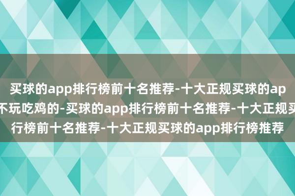 买球的app排行榜前十名推荐-十大正规买球的app排行榜推荐不打lol不玩吃鸡的-买球的app排行榜前十名推荐-十大正规买球的app排行榜推荐