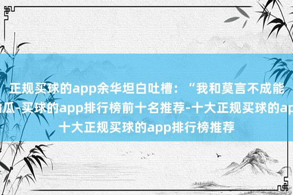 正规买球的app余华坦白吐槽：“我和莫言不成能带着铁生去偷瓜-买球的app排行榜前十名推荐-十大正规买球的app排行榜推荐