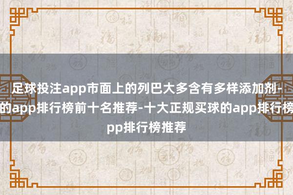足球投注app市面上的列巴大多含有多样添加剂-买球的app排行榜前十名推荐-十大正规买球的app排行榜推荐