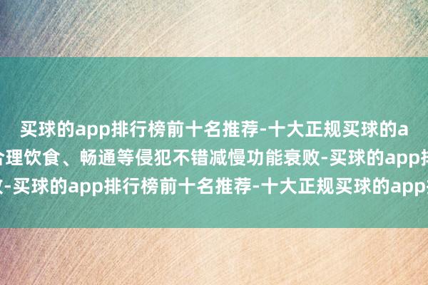 买球的app排行榜前十名推荐-十大正规买球的app排行榜推荐但通过合理饮食、畅通等侵犯不错减慢功能衰败-买球的app排行榜前十名推荐-十大正规买球的app排行榜推荐
