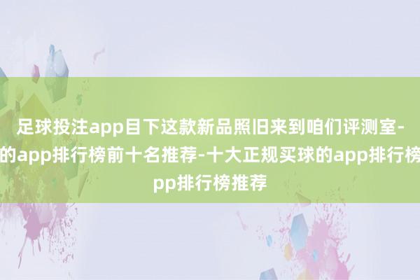足球投注app目下这款新品照旧来到咱们评测室-买球的app排行榜前十名推荐-十大正规买球的app排行榜推荐