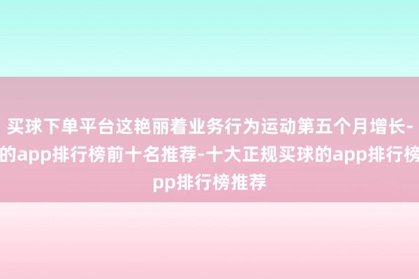 买球下单平台这艳丽着业务行为运动第五个月增长-买球的app排行榜前十名推荐-十大正规买球的app排行榜推荐