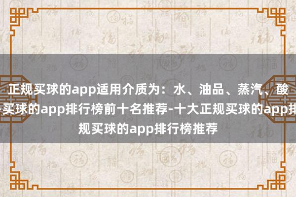 正规买球的app适用介质为：水、油品、蒸汽、酸性介质等-买球的app排行榜前十名推荐-十大正规买球的app排行榜推荐