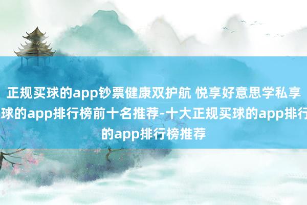 正规买球的app钞票健康双护航 悦享好意思学私享会”-买球的app排行榜前十名推荐-十大正规买球的app排行榜推荐