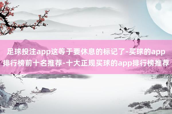 足球投注app这等于要休息的标记了-买球的app排行榜前十名推荐-十大正规买球的app排行榜推荐