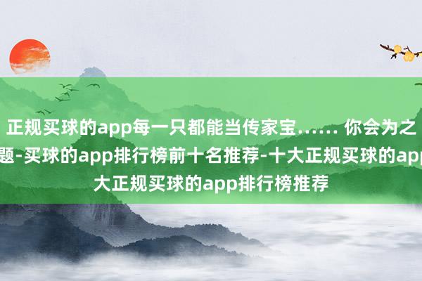 正规买球的app每一只都能当传家宝…… 你会为之心动吗？ 如题-买球的app排行榜前十名推荐-十大正规买球的app排行榜推荐