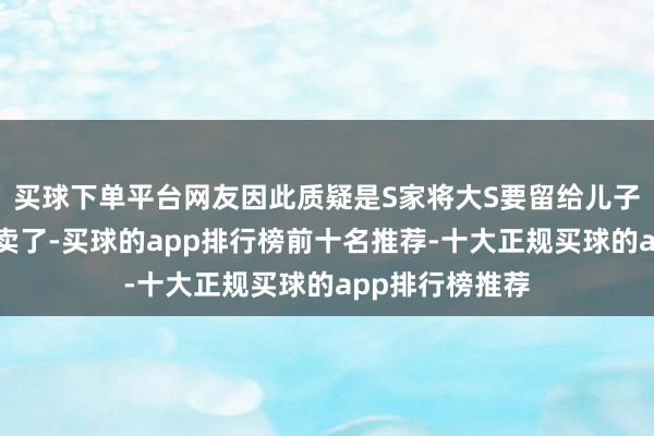 买球下单平台网友因此质疑是S家将大S要留给儿子的珠宝暗暗变卖了-买球的app排行榜前十名推荐-十大正规买球的app排行榜推荐
