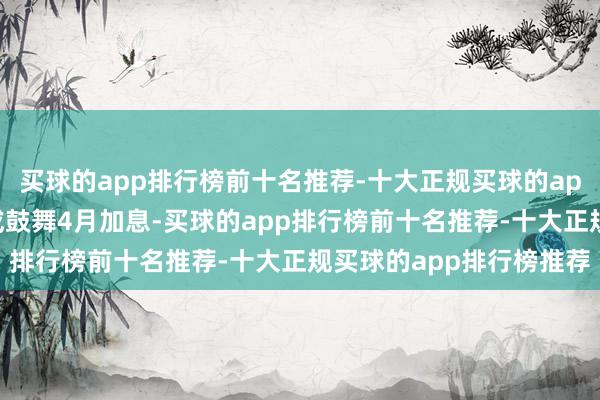买球的app排行榜前十名推荐-十大正规买球的app排行榜推荐中东膺惩或鼓舞4月加息-买球的app排行榜前十名推荐-十大正规买球的app排行榜推荐