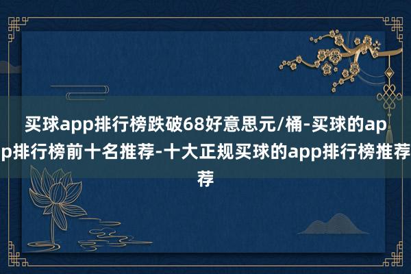 买球app排行榜跌破68好意思元/桶-买球的app排行榜前十名推荐-十大正规买球的app排行榜推荐
