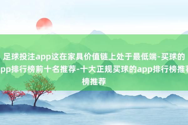 足球投注app这在家具价值链上处于最低端-买球的app排行榜前十名推荐-十大正规买球的app排行榜推荐