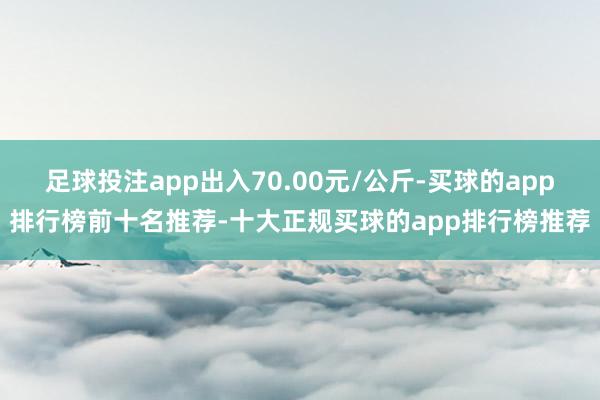 足球投注app出入70.00元/公斤-买球的app排行榜前十名推荐-十大正规买球的app排行榜推荐