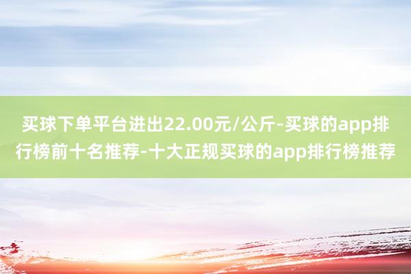 买球下单平台进出22.00元/公斤-买球的app排行榜前十名推荐-十大正规买球的app排行榜推荐