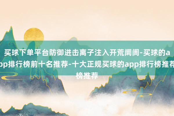 买球下单平台防御进击离子注入开荒阛阓-买球的app排行榜前十名推荐-十大正规买球的app排行榜推荐