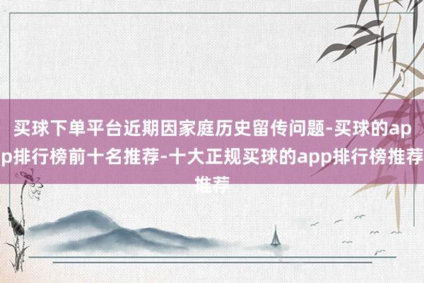 买球下单平台近期因家庭历史留传问题-买球的app排行榜前十名推荐-十大正规买球的app排行榜推荐