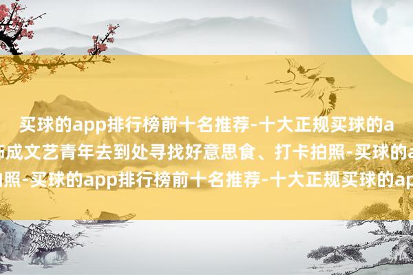 买球的app排行榜前十名推荐-十大正规买球的app排行榜推荐她会装饰成文艺青年去到处寻找好意思食、打卡拍照-买球的app排行榜前十名推荐-十大正规买球的app排行榜推荐