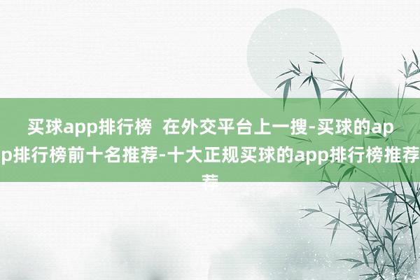 买球app排行榜  在外交平台上一搜-买球的app排行榜前十名推荐-十大正规买球的app排行榜推荐