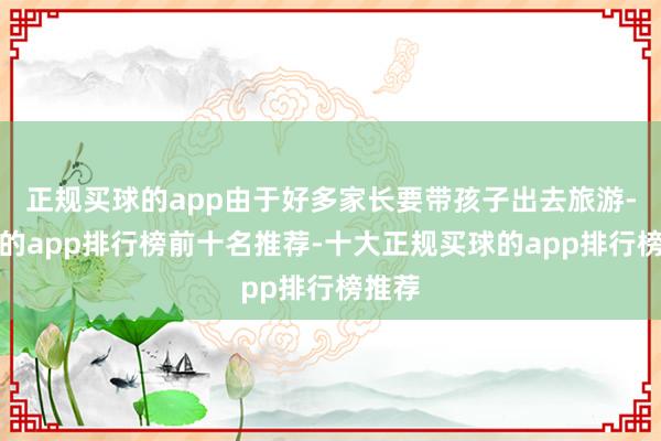 正规买球的app由于好多家长要带孩子出去旅游-买球的app排行榜前十名推荐-十大正规买球的app排行榜推荐