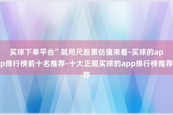买球下单平台”　　就咫尺股票估值来看-买球的app排行榜前十名推荐-十大正规买球的app排行榜推荐