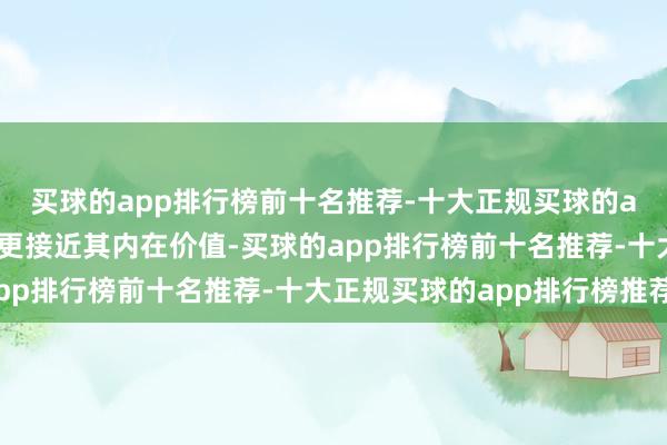 买球的app排行榜前十名推荐-十大正规买球的app排行榜推荐价钱会更接近其内在价值-买球的app排行榜前十名推荐-十大正规买球的app排行榜推荐