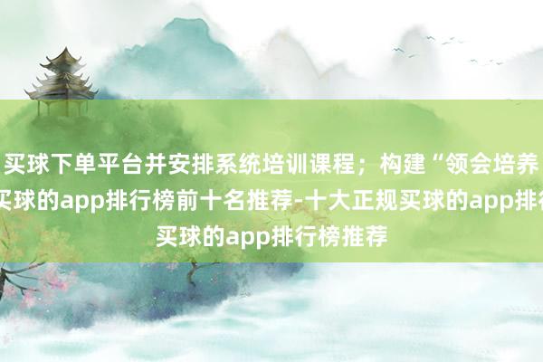 买球下单平台并安排系统培训课程；构建“领会培养”范式-买球的app排行榜前十名推荐-十大正规买球的app排行榜推荐