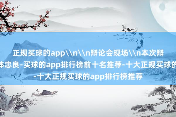 正规买球的app\n\n辩论会现场\n本次辩论会以“凝蚁合体忠良-买球的app排行榜前十名推荐-十大正规买球的app排行榜推荐