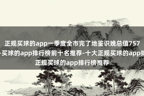 正规买球的app一季度全市完了地鉴识娩总值7574.79亿元-买球的app排行榜前十名推荐-十大正规买球的app排行榜推荐