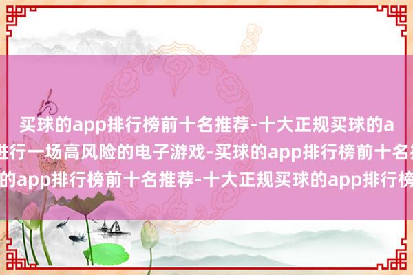 买球的app排行榜前十名推荐-十大正规买球的app排行榜推荐就像在进行一场高风险的电子游戏-买球的app排行榜前十名推荐-十大正规买球的app排行榜推荐