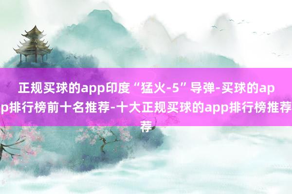 正规买球的app印度“猛火-5”导弹-买球的app排行榜前十名推荐-十大正规买球的app排行榜推荐